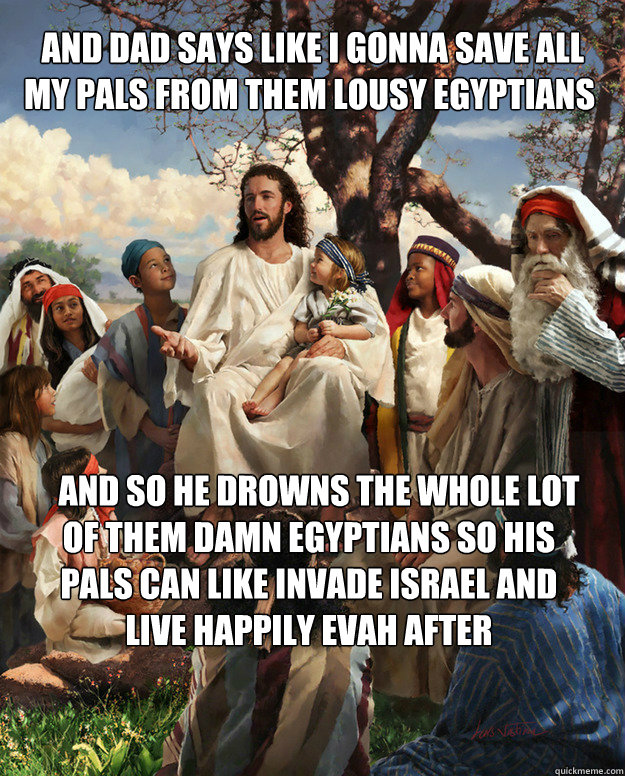  and dad says like i gonna save all my pals from them lousy egyptians    and so he drowns the whole lot of them damn egyptians so his pals can like invade Israel and live happily evah after  Story Time Jesus