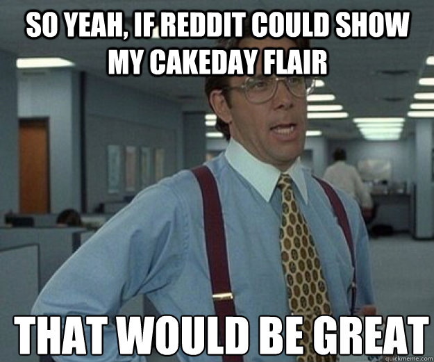 So yeah, if Reddit could show my cakeday flair THAT WOULD BE GREAT  that would be great