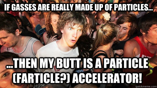 If gasses are really made up of particles... ...then my butt is a particle (farticle?) accelerator! - If gasses are really made up of particles... ...then my butt is a particle (farticle?) accelerator!  Sudden Clarity Clarence