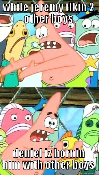 WHILE JEREMY TLKIN 2 OTHER BOYS DENIEL IZ HORNIN HIM WITH OTHER BOYS Push it somewhere else Patrick