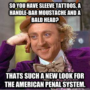 So you have sleeve tattoos, a handle-bar moustache and a bald head? Thats such a new look for the American penal system.  Creepy Wonka