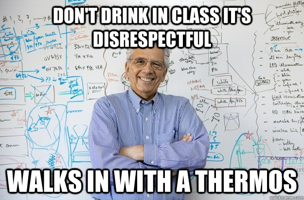 don't drink in class it's disrespectful walks in with a thermos  Engineering Professor