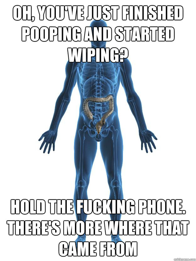 Oh, you've just finished pooping and started wiping? Hold the fucking phone. THere's more where that came from  Scumbag human body