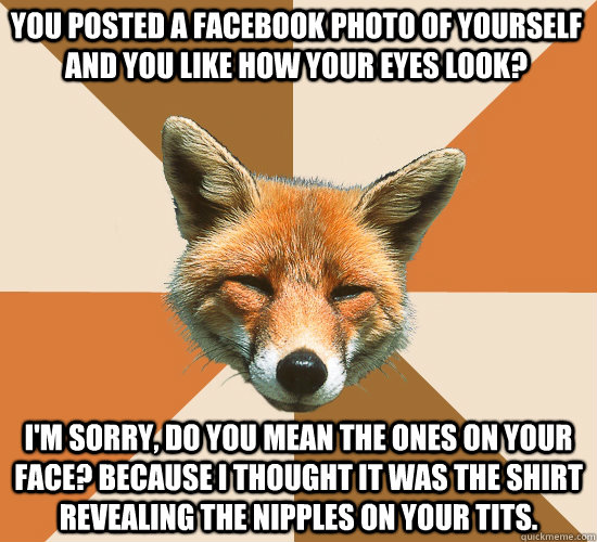 You posted a facebook photo of yourself and you like how your eyes look?  I'm sorry, do you mean the ones on your face? Because I thought it was the shirt revealing the nipples on your tits.   Condescending Fox