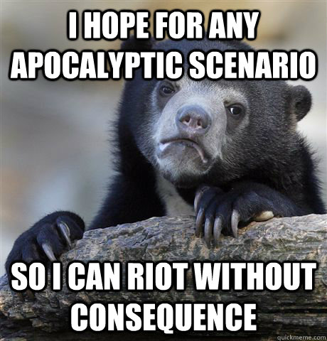 I hope for any apocalyptic scenario  so i can riot without consequence  Confession Bear