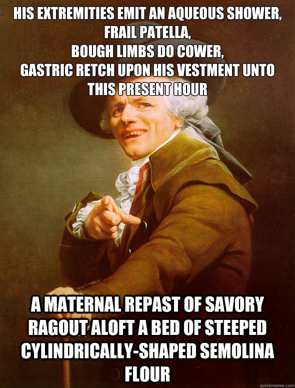 His extremities emit an aqueous shower,
Frail patella,
Bough limbs do cower,
Gastric retch upon his vestment unto this present hour A maternal repast of savory ragout aloft a bed of steeped cylindrically-shaped semolina flour  Joseph Ducreux