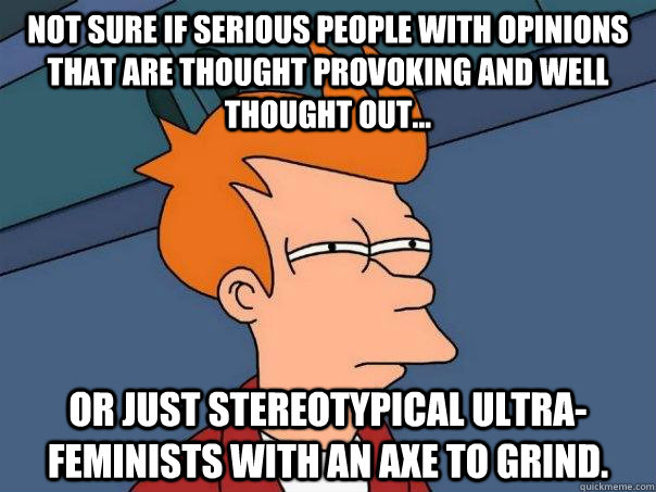 Not sure if serious people with opinions that are thought provoking and well thought out... or just stereotypical ultra-feminists with an axe to grind.  Futurama Fry