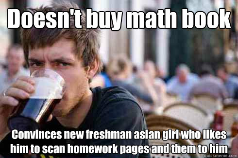 Doesn't buy math book Convinces new freshman asian girl who likes him to scan homework pages and them to him  Lazy College Senior