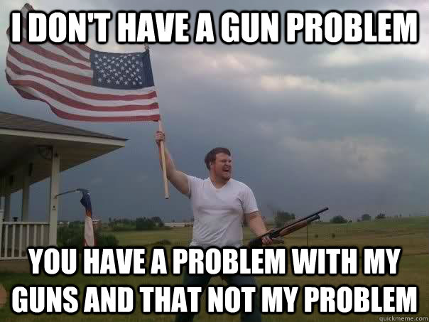 I DON'T HAVE A GUN PROBLEM you have a problem with my guns and that not my problem  Overly Patriotic American