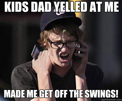 kids dad yelled at me Made me get off the swings!  Sad Hipster