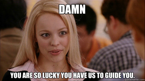 DAMN You are so lucky you have us to guide you.  regina george