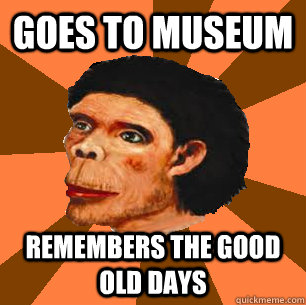 Goes to museum  Remembers the good old days  