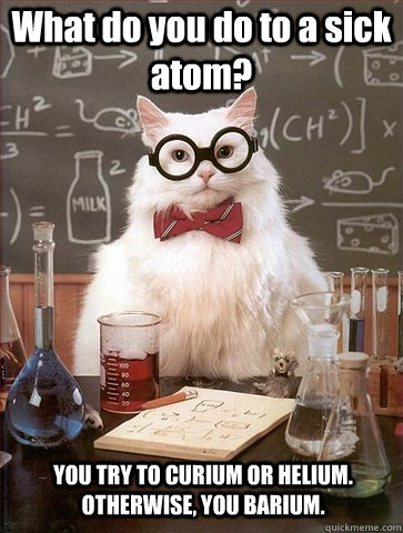 What do you do to a sick atom? YOU TRY TO CURIUM OR HELIUM. OTHERWISE, YOU BARIUM.  Chemistry Cat