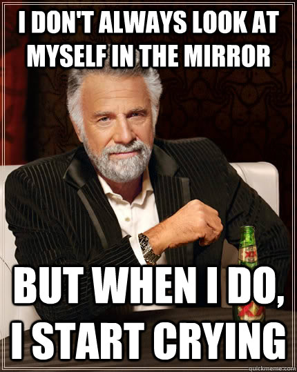 I don't always look at myself in the mirror but when I do, I start crying - I don't always look at myself in the mirror but when I do, I start crying  The Most Interesting Man In The World