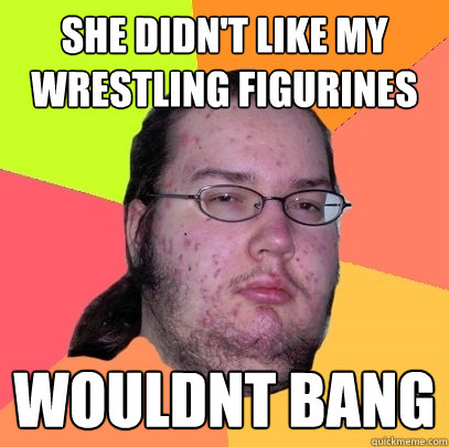 she didn't like my wrestling figurines wouldnt bang  Butthurt Dweller