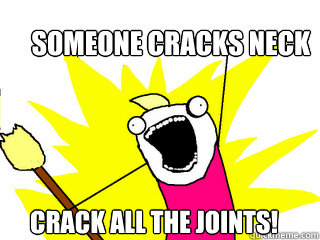    Someone cracks neck Crack all the joints!  All The Things