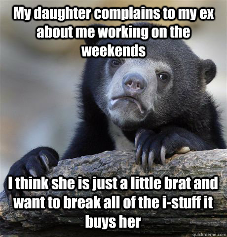 My daughter complains to my ex about me working on the weekends I think she is just a little brat and want to break all of the i-stuff it buys her  Confession Bear