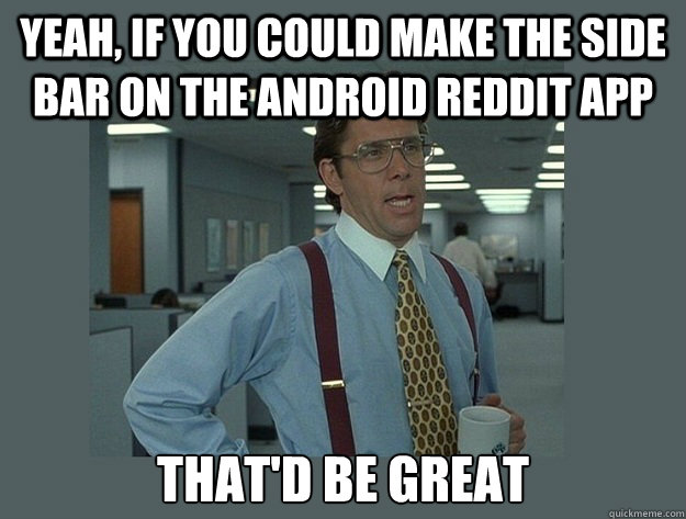 Yeah, if you could make the side bar on the Android Reddit App That'd be great  Office Space Lumbergh