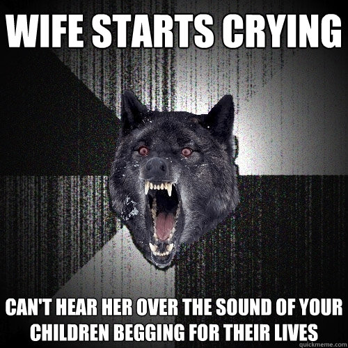 wife starts crying  can't hear her over the sound of your children begging for their lives  Insanity Wolf