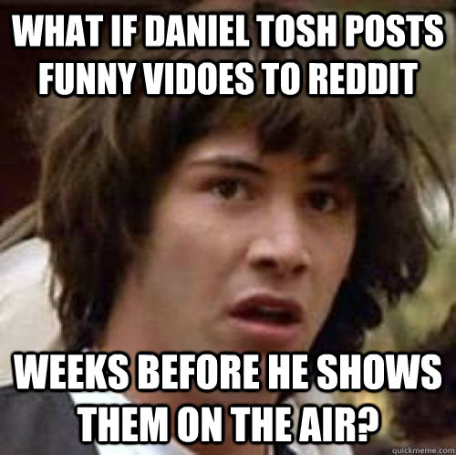 What if Daniel Tosh posts funny vidoes to reddit weeks before he shows them on the air?  conspiracy keanu