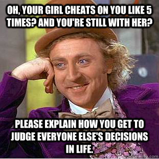 Oh, Your girl cheats on you like 5 times? And you're still with her? Please explain how you get to judge everyone else's decisions in life.  Condescending Wonka