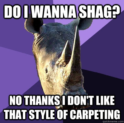 Do I wanna shag? No thanks I don't like that style of carpeting  Sexually Oblivious Rhino