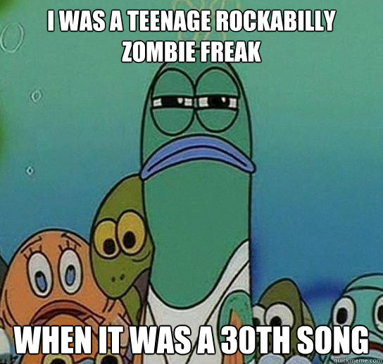 I was a teenage rockabilly zombie freak when it was a 30th song  Serious fish SpongeBob