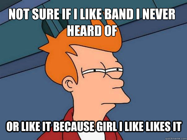 Not sure if I like band I never heard of or like it because girl I like likes it  Futurama Fry