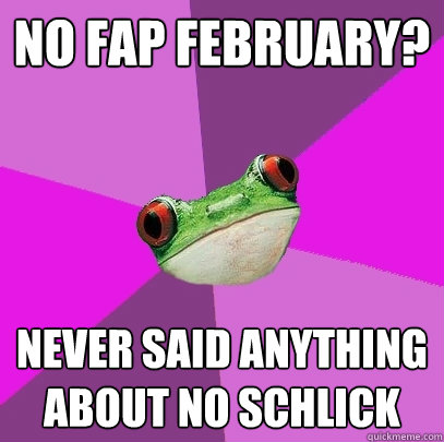 No fap february? Never said anything about no schlick  Foul Bachelorette Frog