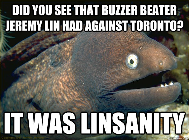 Did you see that buzzer beater jeremy lin had against toronto? it was linsanity  Bad Joke Eel