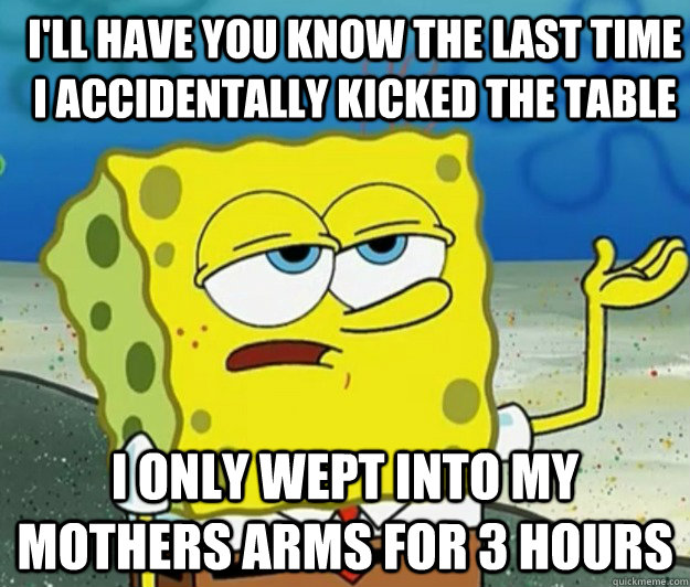 I'll have you know the last time I accidentally kicked the table I only wept into my mothers arms for 3 hours - I'll have you know the last time I accidentally kicked the table I only wept into my mothers arms for 3 hours  How tough am I