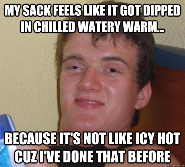 My sack feels like it got dipped in chilled watery warm... because it's not like icy hot cuz I've done that before  10 Guy