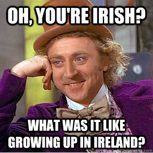 Oh, you're Irish? What was it like growing up in Ireland?  Condescending Wonka