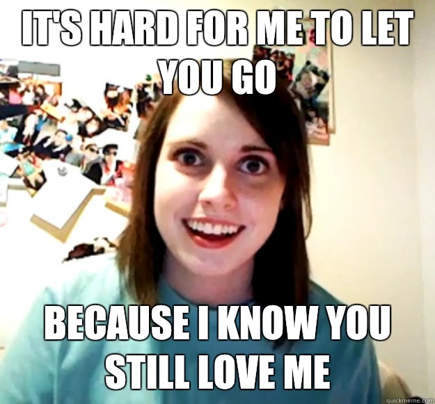 It's hard for me to let you go Because I know you still love me  Overly Attached Girlfriend