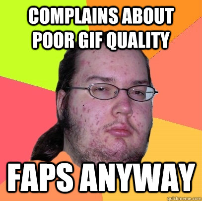 complains about poor gif quality faps anyway - complains about poor gif quality faps anyway  Butthurt Dweller