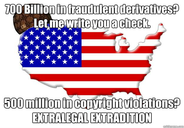 700 Billion in fraudulent derivatives? Let me write you a check. 500 million in copyright violations? EXTRALEGAL EXTRADITION  Scumbag america