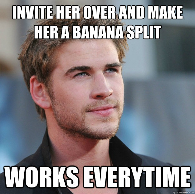 Invite her over and make her a banana split Works everytime  Attractive Guy Girl Advice