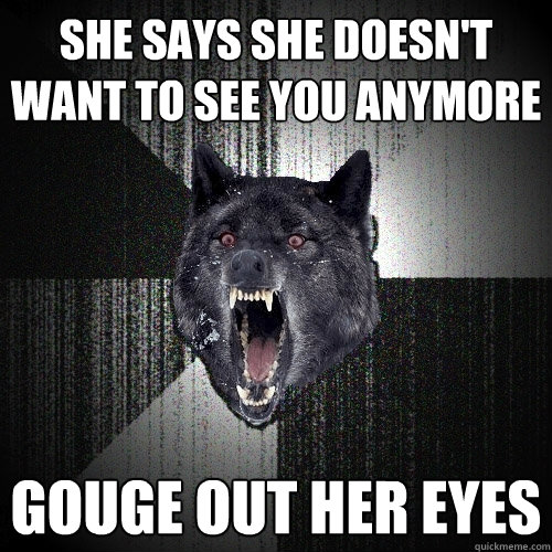 She says she doesn't want to see you anymore Gouge out her eyes  Insanity Wolf