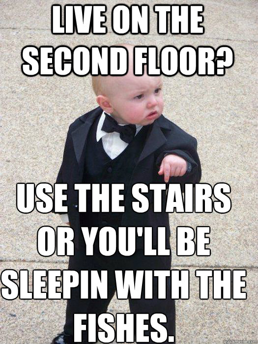 Live on the second floor? use the stairs or you'll be sleepin with the fishes.    Baby Godfather