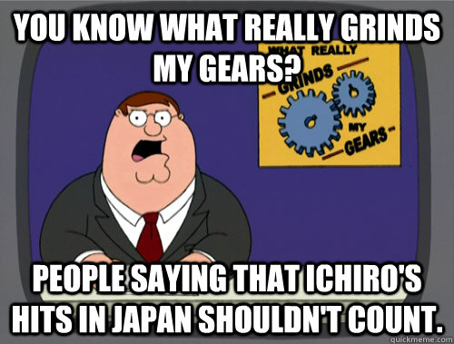 you know what really grinds my gears? People saying that Ichiro's hits in Japan shouldn't count.  You know what really grinds my gears