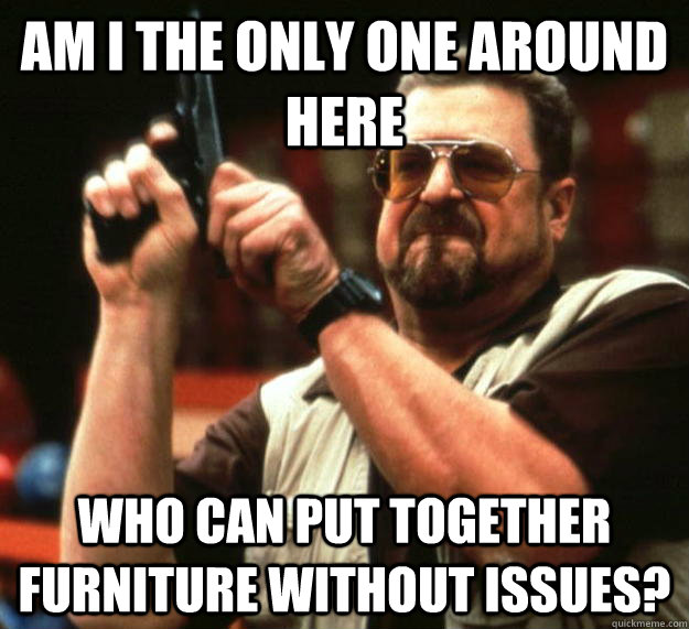 am I the only one around here who can put together furniture without issues? - am I the only one around here who can put together furniture without issues?  Angry Walter