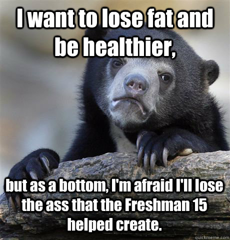 I want to lose fat and be healthier, but as a bottom, I'm afraid I'll lose the ass that the Freshman 15 helped create. - I want to lose fat and be healthier, but as a bottom, I'm afraid I'll lose the ass that the Freshman 15 helped create.  Confession Bear