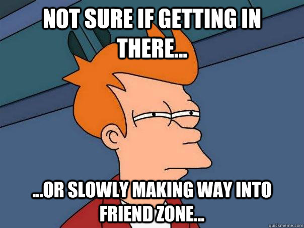 Not sure if getting in there... ...Or slowly making way into friend zone...  Futurama Fry