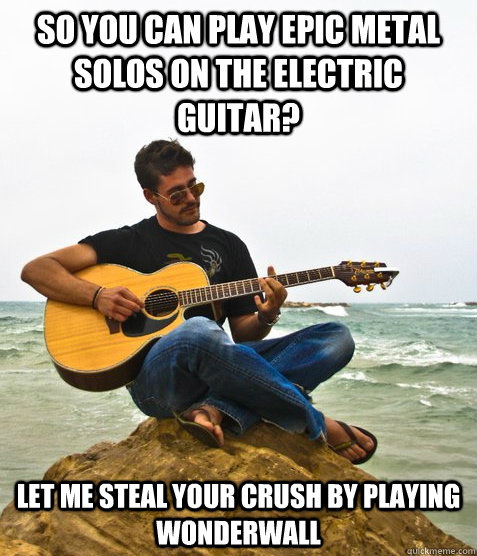 so you can play epic metal solos on the electric guitar? let me steal your crush by playing wonderwall  Douchebag Guitarist