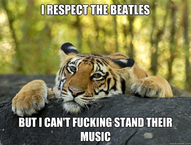 I respect the Beatles But i can't fucking stand their music  Confession Tiger