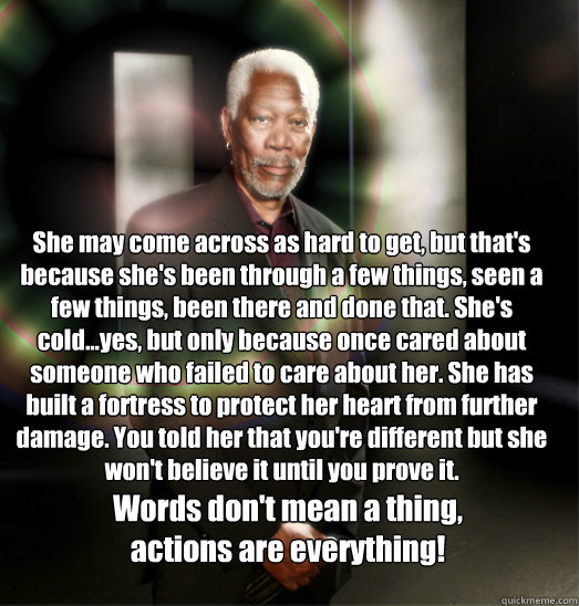 She may come across as hard to get, but that's because she's been through a few things, seen a few things, been there and done that. She's cold...yes, but only because once cared about someone who failed to care about her. She has built a fortress to prot  Words of Morgan Freeman