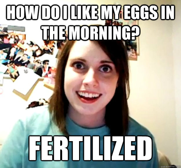 How do I like my eggs in the morning? FERTILIZED - How do I like my eggs in the morning? FERTILIZED  Overly Attached Girlfriend