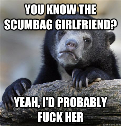 You know the scumbag girlfriend? Yeah, i'd probably fuck her  Confession Bear