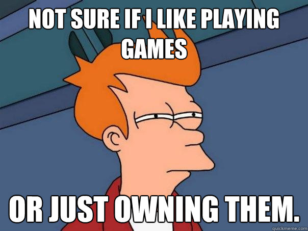 Not sure if I like playing games Or just owning them.
 - Not sure if I like playing games Or just owning them.
  Futurama Fry