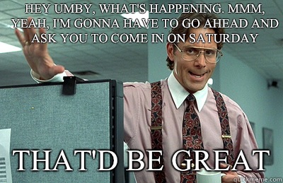 Hey Umby, what's happening. Mmm, yeah, I'm gonna have to go ahead and ask you to come in on Saturday that'd be great  Office Space